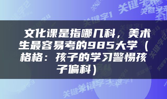  文化课是指哪几科，美术生最容易考的985大学（格格：孩子的学习警惕孩子偏科） 