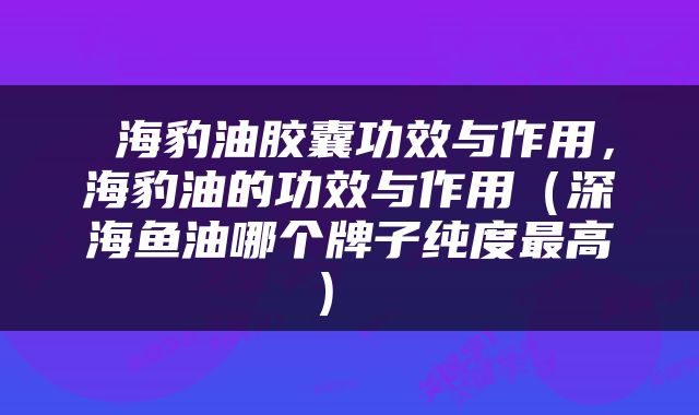  海豹油胶囊功效与作用，海豹油的功效与作用（深海鱼油哪个牌子纯度最高） 