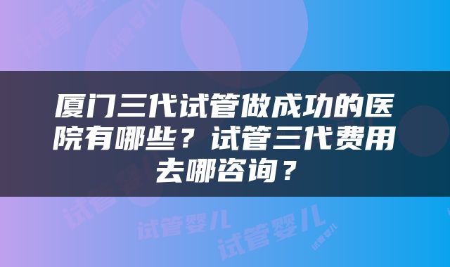 厦门三代试管做成功的医院有哪些？试管三代费用去哪咨询？