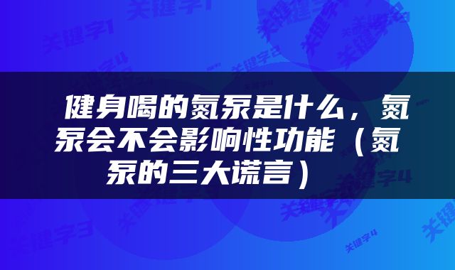  健身喝的氮泵是什么，氮泵会不会影响性功能（氮泵的三大谎言） 