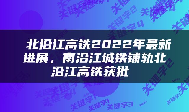  北沿江高铁2022年最新进展，南沿江城铁铺轨北沿江高铁获批 