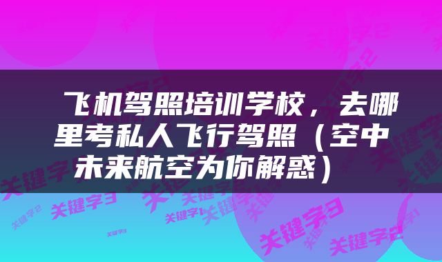  飞机驾照培训学校，去哪里考私人飞行驾照（空中未来航空为你解惑） 