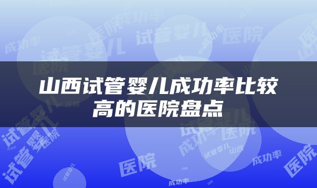 山西试管婴儿成功率比较高的医院盘点