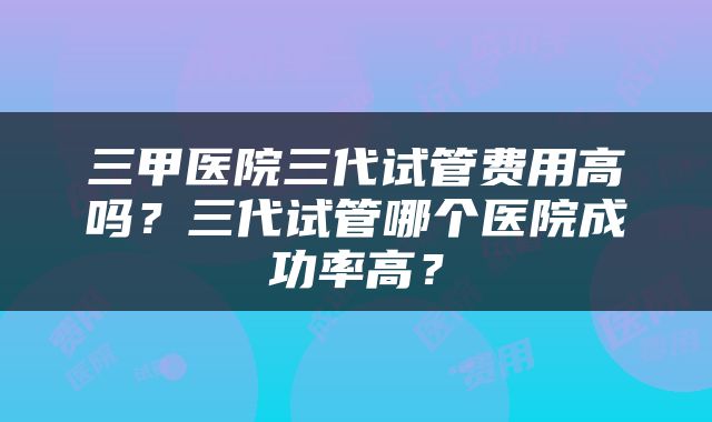三甲医院三代试管费用高吗？三代试管哪个医院成功率高？