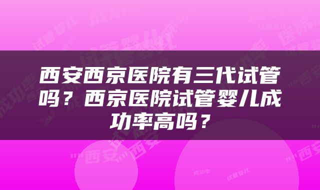 西安西京医院有三代试管吗？西京医院试管婴儿成功率高吗？