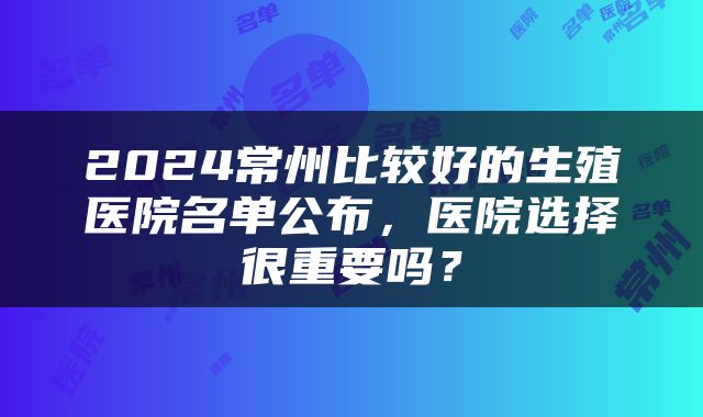 2024常州比较好的生殖医院名单公布，医院选择很重要吗？