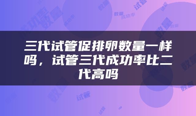 三代试管促排卵数量一样吗，试管三代成功率比二代高吗
