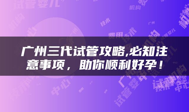 广州三代试管攻略,必知注意事项，助你顺利好孕！