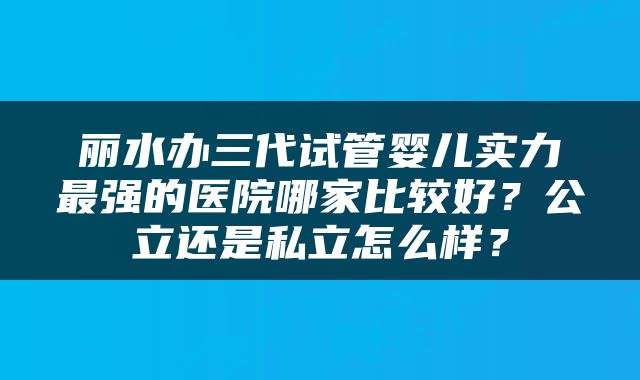 丽水办三代试管婴儿实力最强的医院哪家比较好？公立还是私立怎么样？