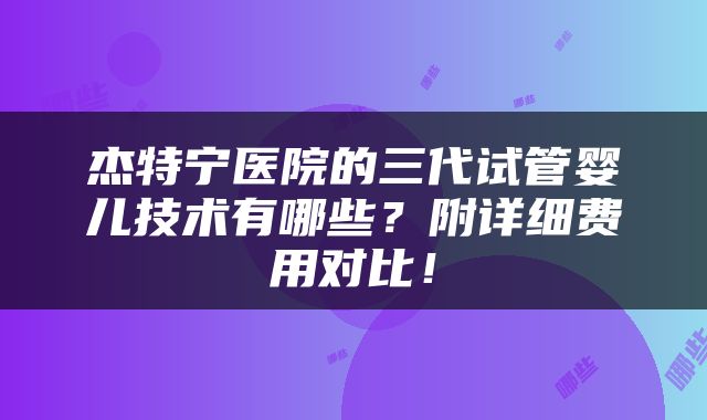 杰特宁医院的三代试管婴儿技术有哪些？附详细费用对比！