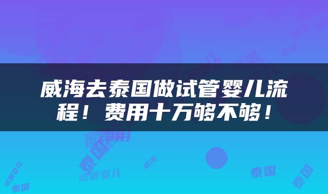 威海去泰国做试管婴儿流程！费用十万够不够！