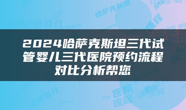 2024哈萨克斯坦三代试管婴儿三代医院预约流程对比分析帮您