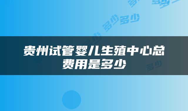 贵州试管婴儿生殖中心总费用是多少