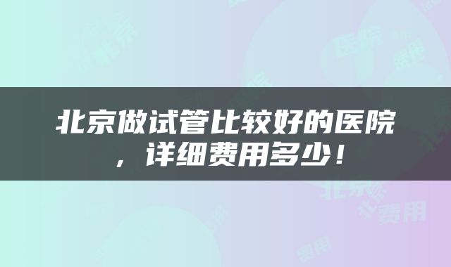 北京做试管比较好的医院，详细费用多少！