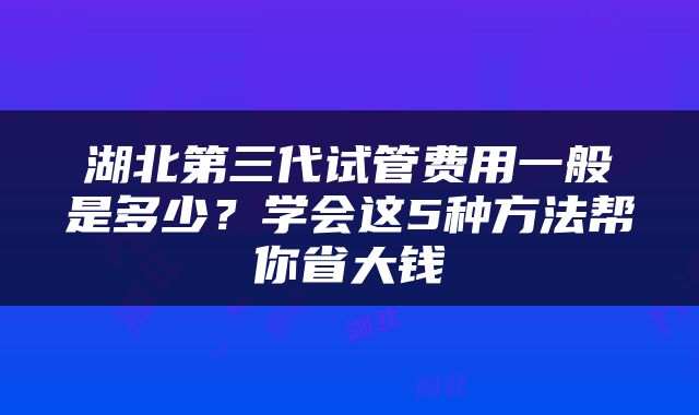 湖北第三代试管费用一般是多少？学会这5种方法帮你省大钱