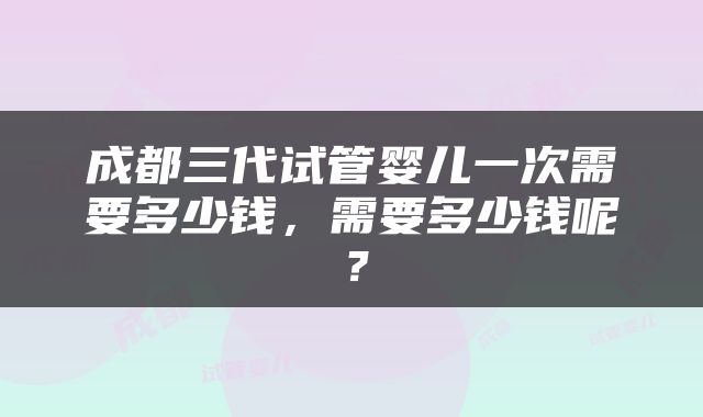 成都三代试管婴儿一次需要多少钱，需要多少钱呢？