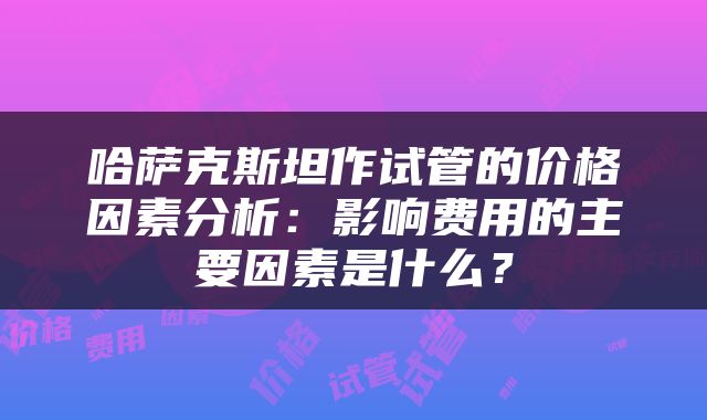 哈萨克斯坦作试管的价格因素分析：影响费用的主要因素是什么？
