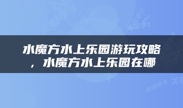 水魔方水上乐园游玩攻略，水魔方水上乐园在哪