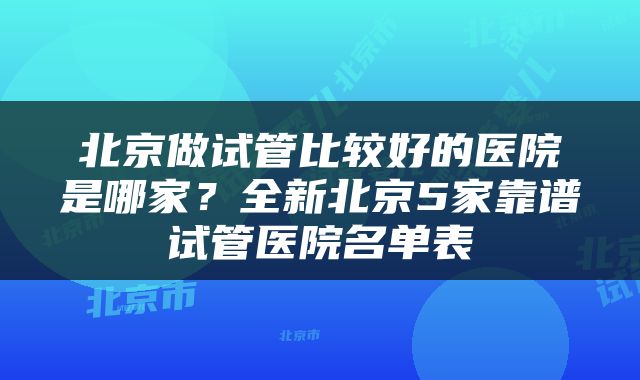 北京做试管比较好的医院是哪家?全新北京5家靠谱试管医院名单表