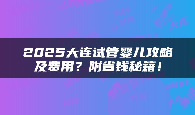 2025大连试管婴儿攻略及费用？附省钱秘籍！