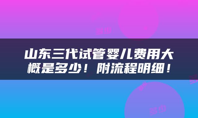 山东三代试管婴儿费用大概是多少！附流程明细！
