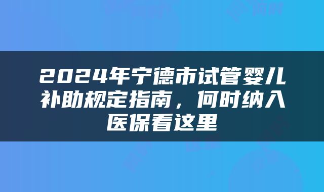 2024年宁德市试管婴儿补助规定指南，何时纳入医保看这里
