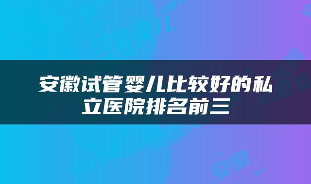 安徽试管婴儿比较好的私立医院排名前三