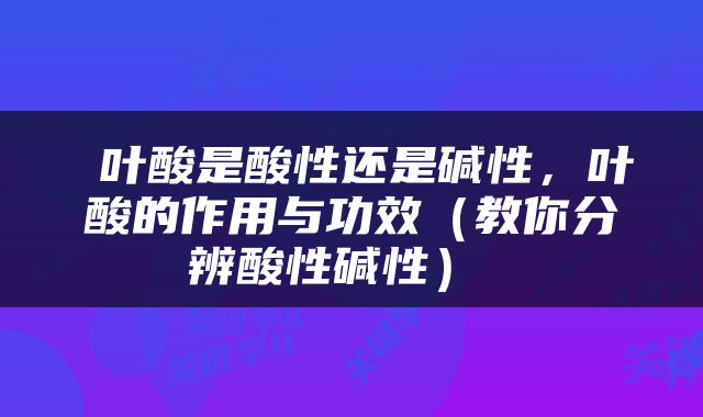  叶酸是酸性还是碱性，叶酸的作用与功效（教你分辨酸性碱性） 