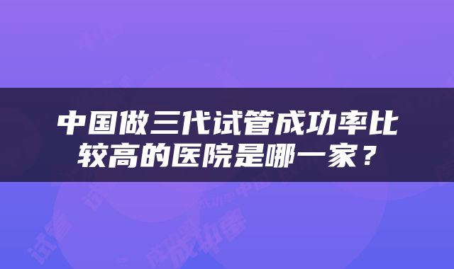 中国做三代试管成功率比较高的医院是哪一家？