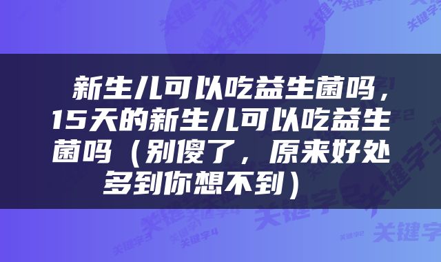  新生儿可以吃益生菌吗，15天的新生儿可以吃益生菌吗（别傻了，原来好处多到你想不到） 