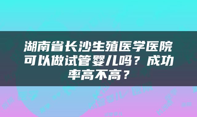 湖南省长沙生殖医学医院可以做试管婴儿吗？成功率高不高？