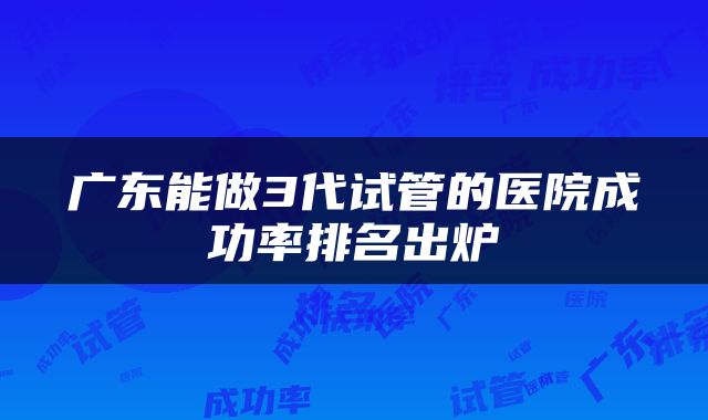广东能做3代试管的医院成功率排名出炉