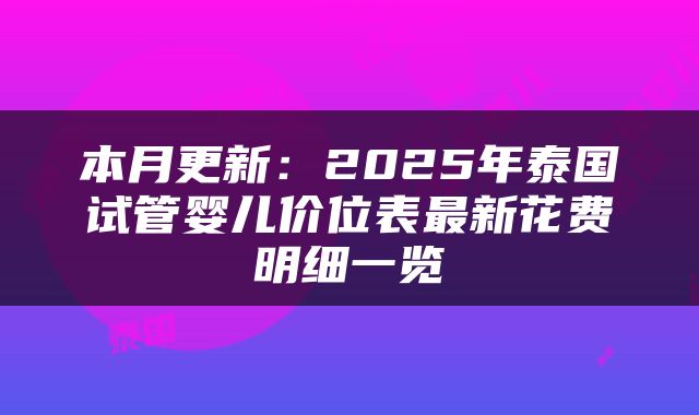 本月更新：2025年泰国试管婴儿价位表最新花费明细一览