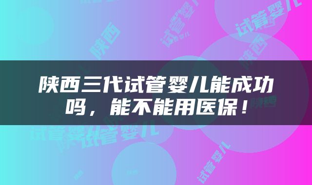 陕西三代试管婴儿能成功吗，能不能用医保！