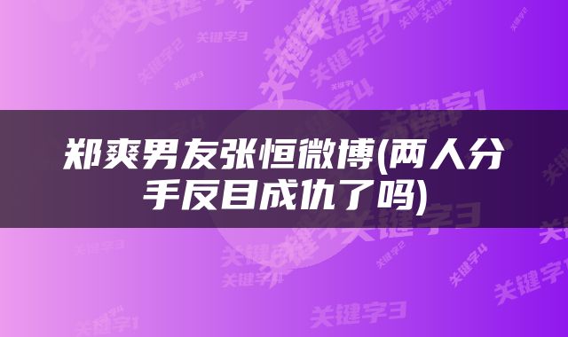 郑爽男友张恒微博(两人分手反目成仇了吗)