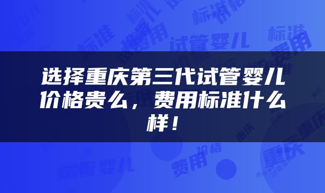 选择重庆第三代试管婴儿价格贵么，费用标准什么样！