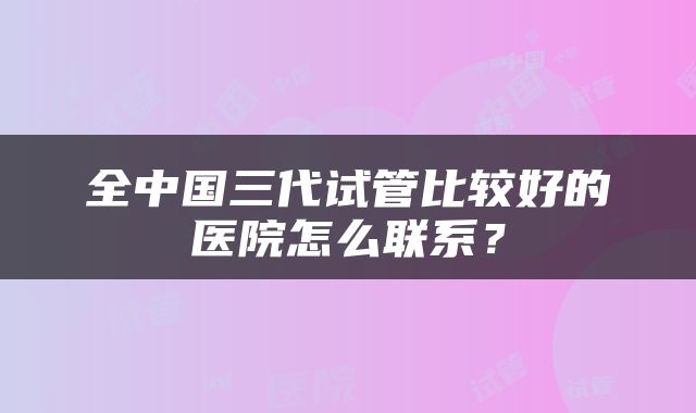 全中国三代试管比较好的医院怎么联系？