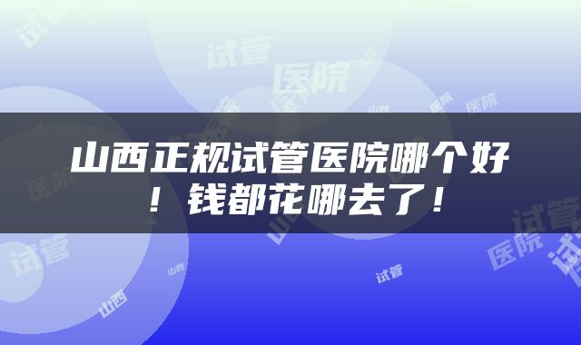 山西正规试管医院哪个好！钱都花哪去了！