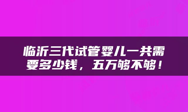 临沂三代试管婴儿一共需要多少钱，五万够不够！