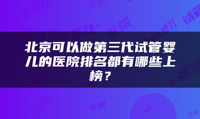 北京可以做第三代试管婴儿的医院排名都有哪些上榜?