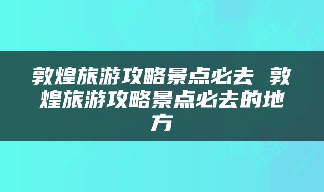 敦煌旅游攻略景点必去 敦煌旅游攻略景点必去的地方