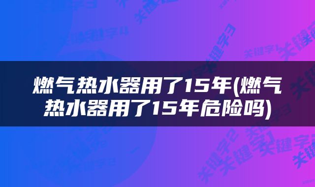 燃气热水器用了15年(燃气热水器用了15年危险吗)