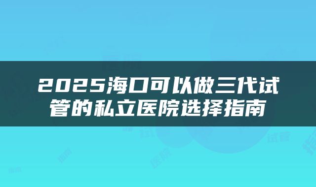 2025海口可以做三代试管的私立医院选择指南