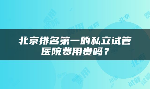 北京排名第一的私立试管医院费用贵吗？