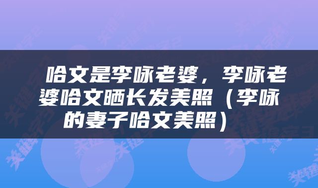  哈文是李咏老婆，李咏老婆哈文晒长发美照（李咏的妻子哈文美照） 