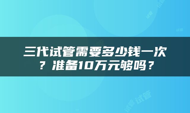 三代试管需要多少钱一次？准备10万元够吗？