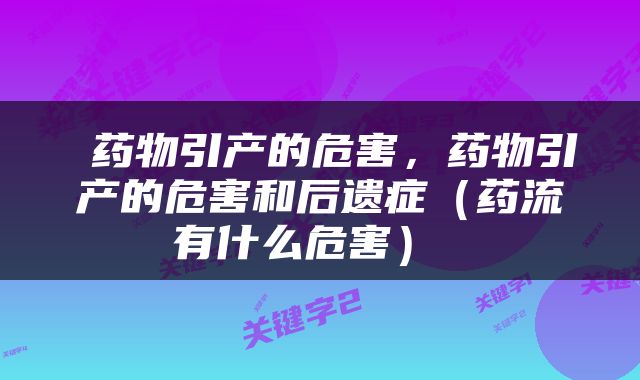  药物引产的危害，药物引产的危害和后遗症（药流有什么危害） 