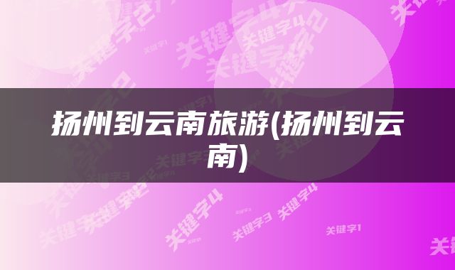 扬州到云南旅游(扬州到云南)