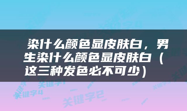  染什么颜色显皮肤白，男生染什么颜色显皮肤白（这三种发色必不可少） 