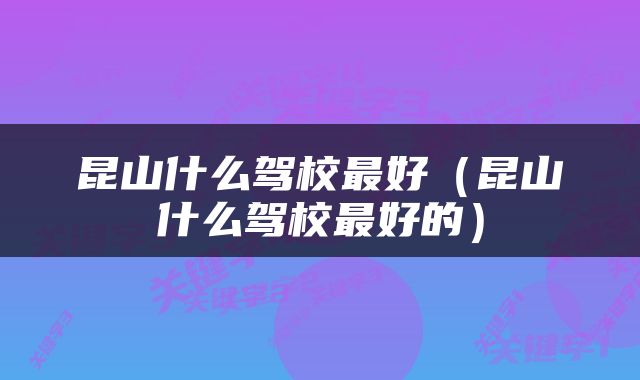 昆山什么驾校最好（昆山什么驾校最好的）